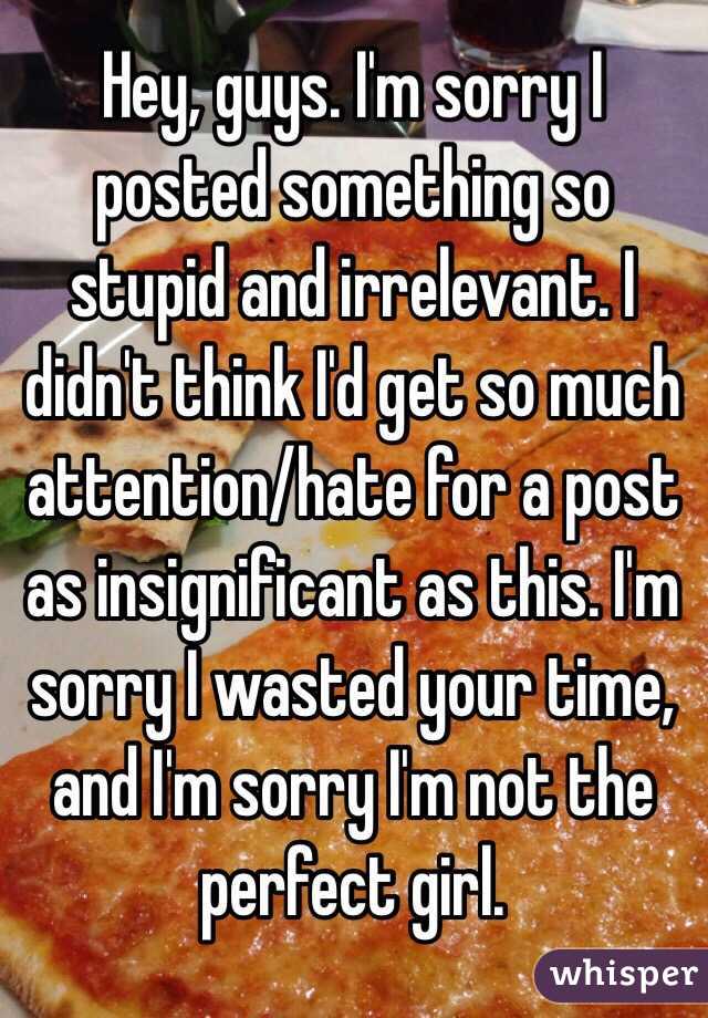 Hey, guys. I'm sorry I posted something so stupid and irrelevant. I didn't think I'd get so much attention/hate for a post as insignificant as this. I'm sorry I wasted your time, and I'm sorry I'm not the perfect girl.