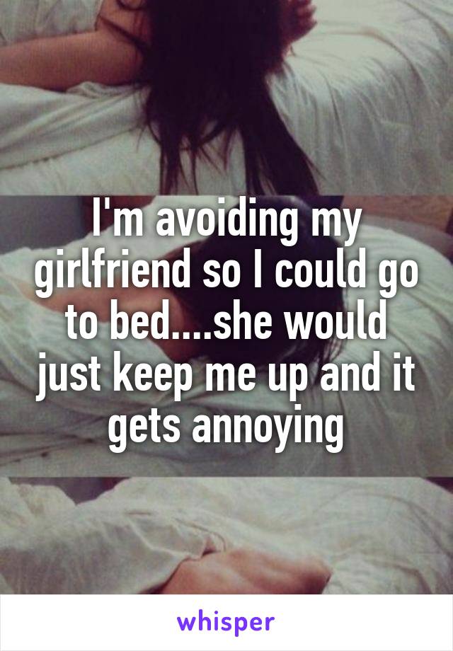 I'm avoiding my girlfriend so I could go to bed....she would just keep me up and it gets annoying