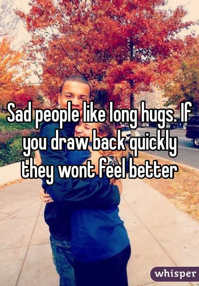 Sad people like long hugs. If you draw back quickly they wont feel better
