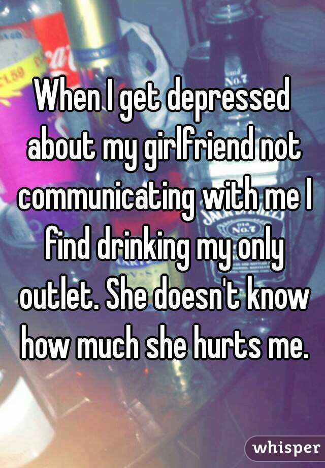 When I get depressed about my girlfriend not communicating with me I find drinking my only outlet. She doesn't know how much she hurts me.