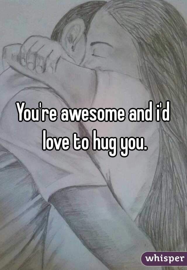 You're awesome and i'd love to hug you.