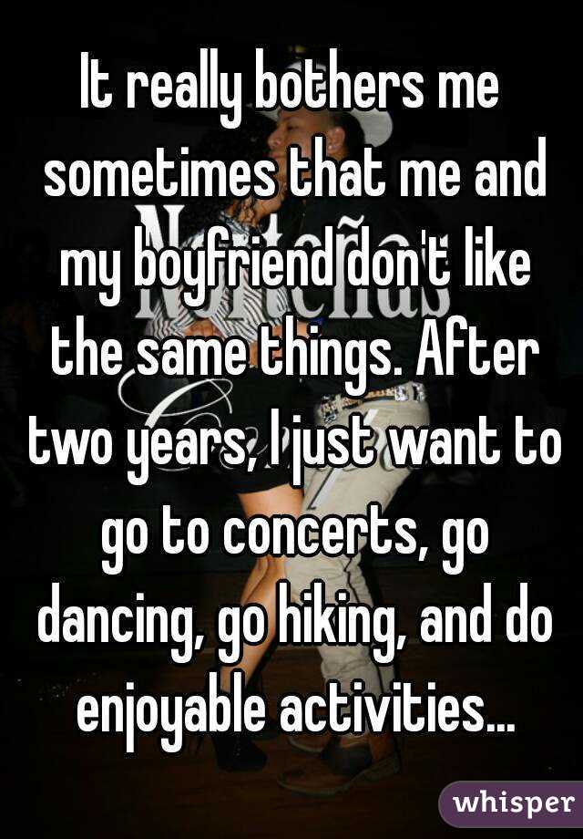 It really bothers me sometimes that me and my boyfriend don't like the same things. After two years, I just want to go to concerts, go dancing, go hiking, and do enjoyable activities...