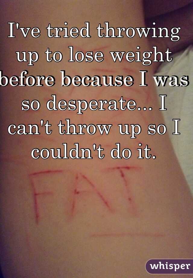 I've tried throwing up to lose weight before because I was so desperate... I can't throw up so I couldn't do it. 