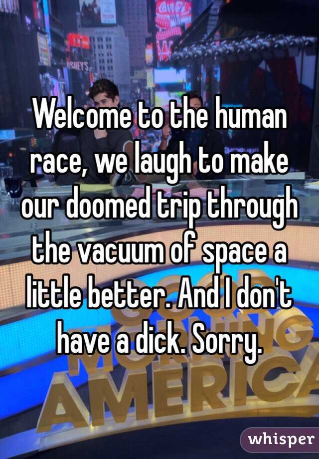 Welcome to the human race, we laugh to make our doomed trip through the vacuum of space a little better. And I don't have a dick. Sorry.