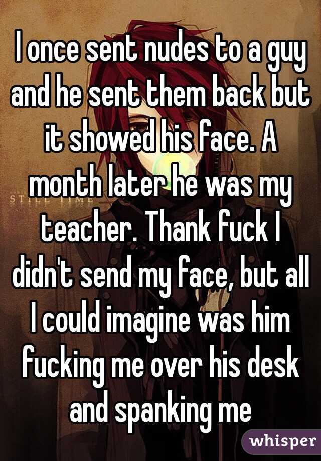 I once sent nudes to a guy and he sent them back but it showed his face. A month later he was my teacher. Thank fuck I didn't send my face, but all I could imagine was him fucking me over his desk and spanking me 