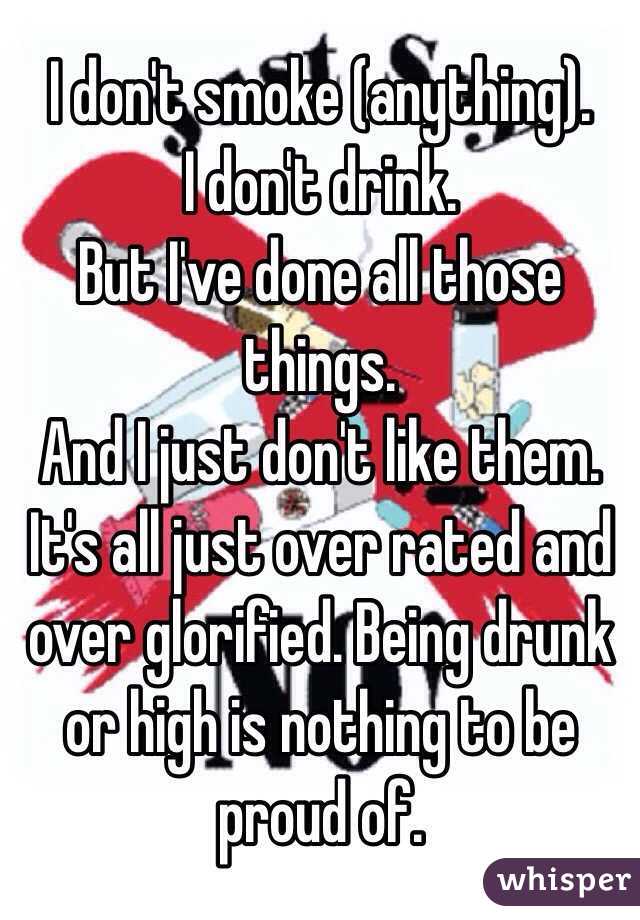 I don't smoke (anything).
I don't drink.
But I've done all those things. 
And I just don't like them. It's all just over rated and over glorified. Being drunk or high is nothing to be proud of. 