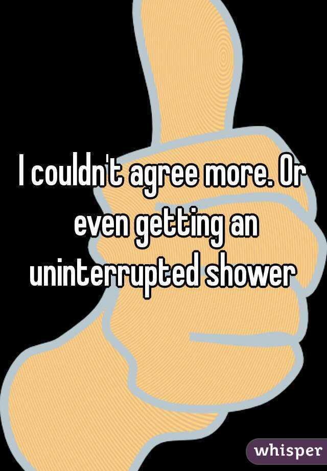 I couldn't agree more. Or even getting an uninterrupted shower 