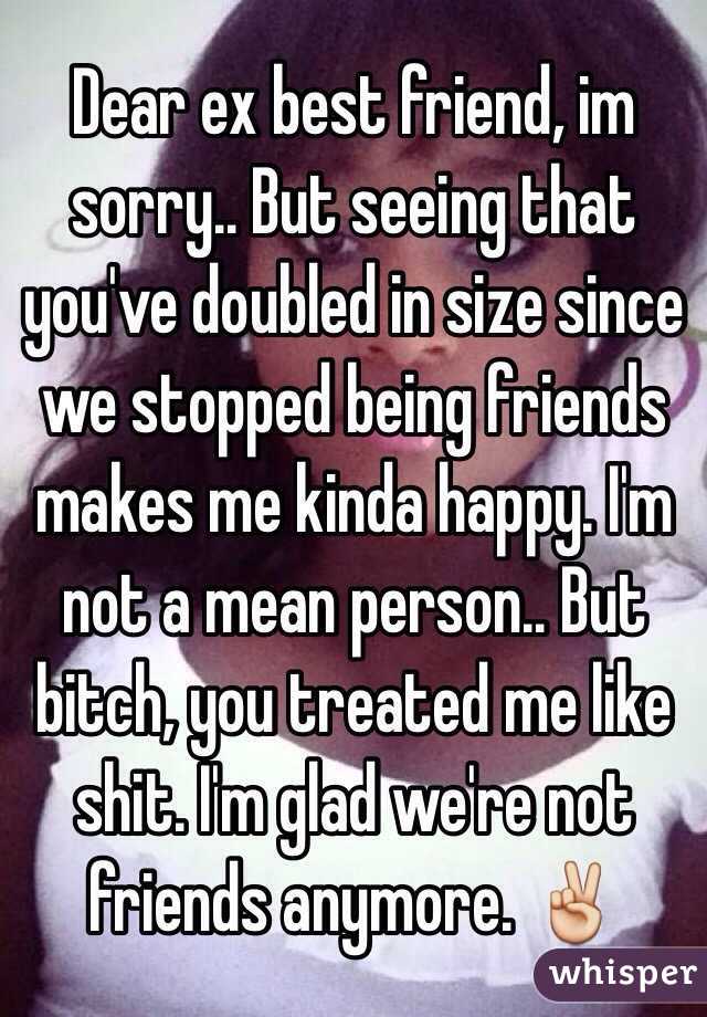 Dear ex best friend, im sorry.. But seeing that you've doubled in size since we stopped being friends makes me kinda happy. I'm not a mean person.. But bitch, you treated me like shit. I'm glad we're not friends anymore. ✌️