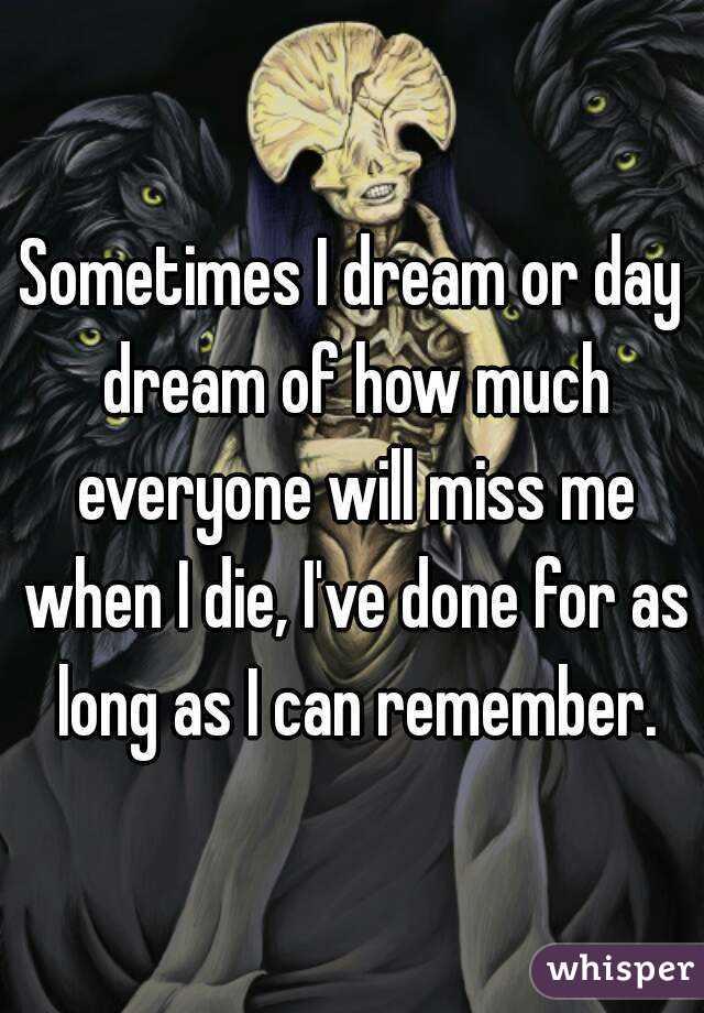 Sometimes I dream or day dream of how much everyone will miss me when I die, I've done for as long as I can remember.