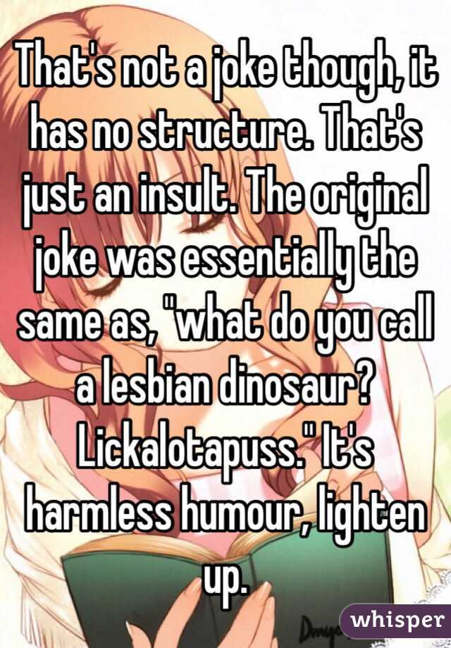 That's not a joke though, it has no structure. That's just an insult. The original joke was essentially the same as, "what do you call a lesbian dinosaur? Lickalotapuss." It's harmless humour, lighten up.