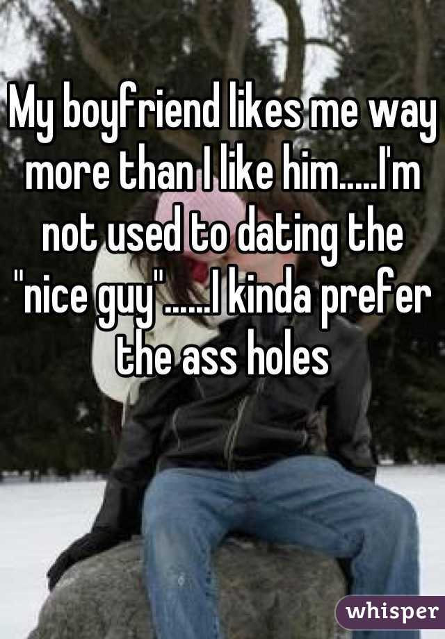 My boyfriend likes me way more than I like him.....I'm not used to dating the "nice guy"......I kinda prefer the ass holes