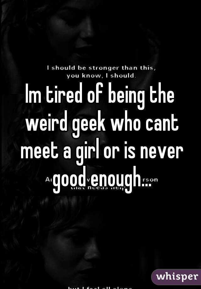 Im tired of being the weird geek who cant meet a girl or is never good enough...
