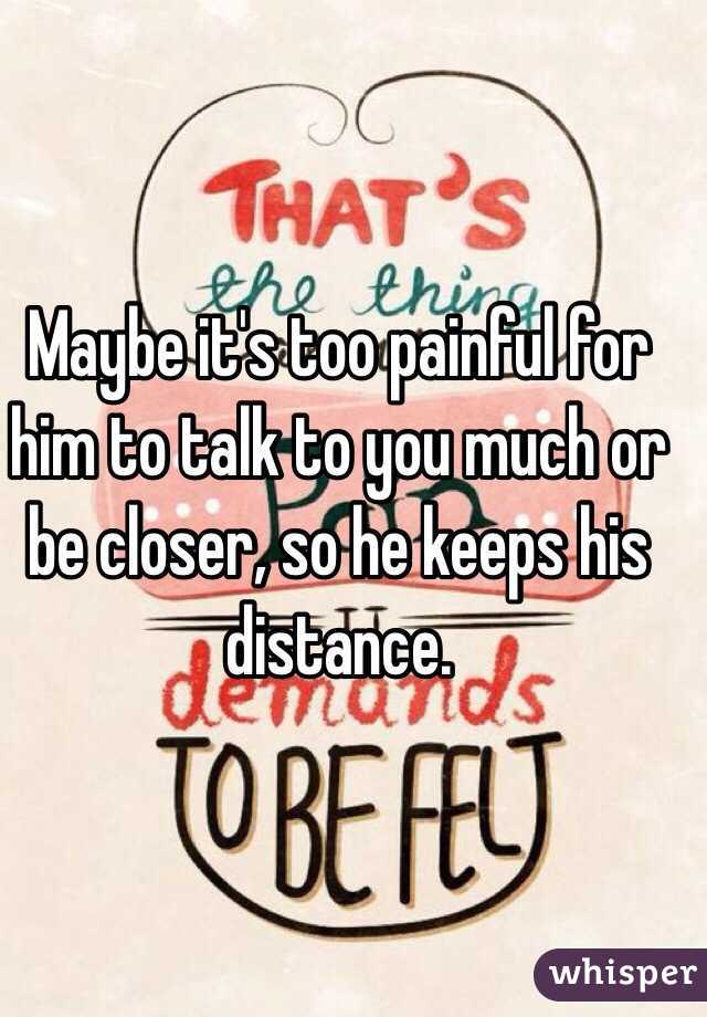 Maybe it's too painful for him to talk to you much or be closer, so he keeps his distance.