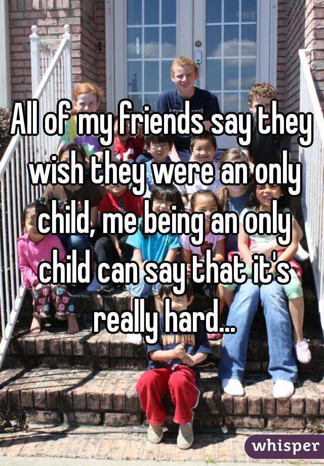 All of my friends say they wish they were an only child, me being an only child can say that it's really hard...