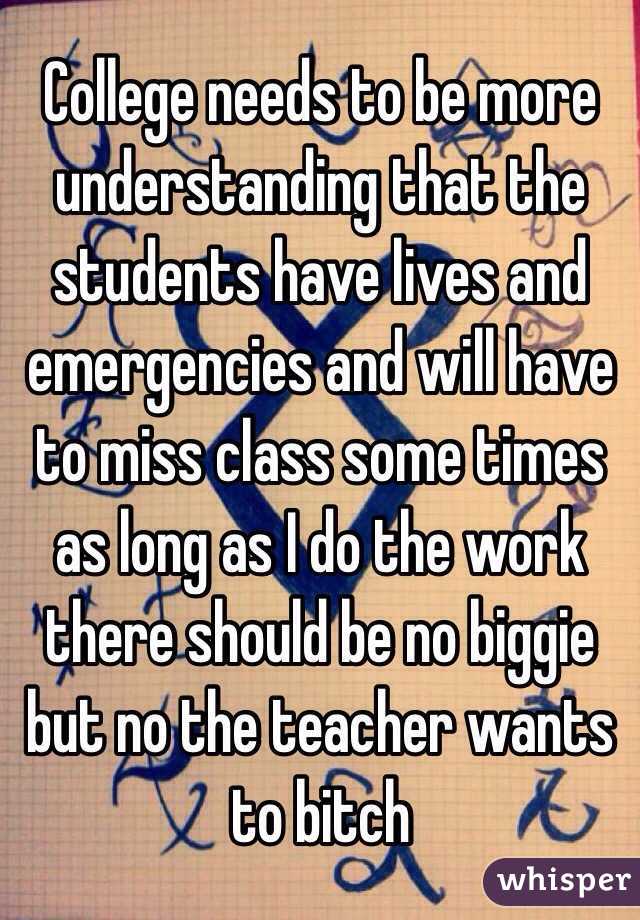 College needs to be more understanding that the students have lives and emergencies and will have to miss class some times as long as I do the work there should be no biggie but no the teacher wants to bitch