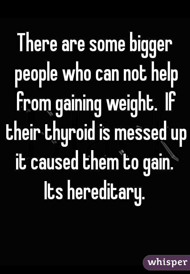There are some bigger people who can not help from gaining weight.  If their thyroid is messed up it caused them to gain.  Its hereditary. 