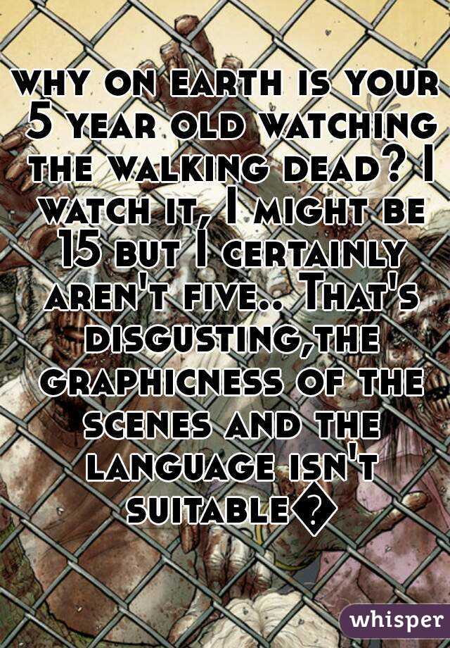 why on earth is your 5 year old watching the walking dead? I watch it, I might be 15 but I certainly aren't five.. That's disgusting,the graphicness of the scenes and the language isn't suitable😑