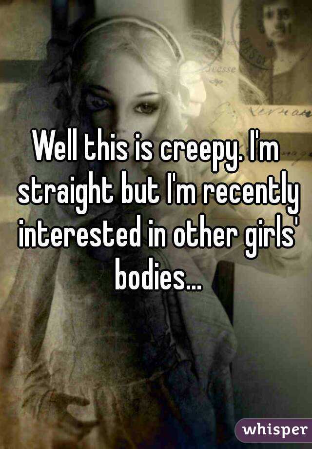 Well this is creepy. I'm straight but I'm recently interested in other girls' bodies...