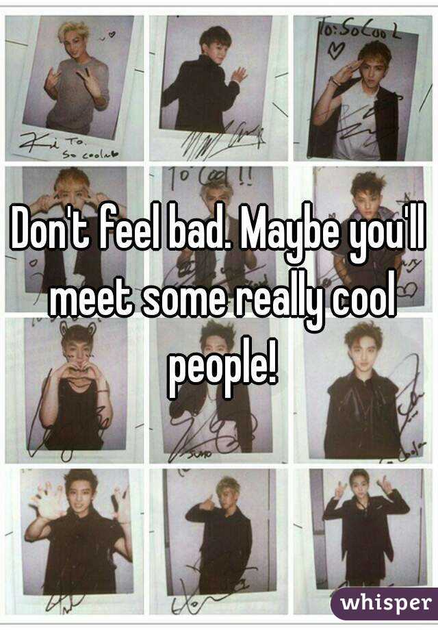 Don't feel bad. Maybe you'll meet some really cool people!