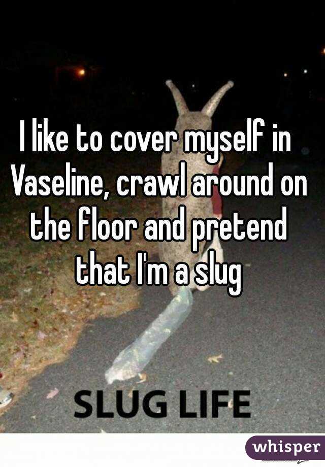 I like to cover myself in Vaseline, crawl around on the floor and pretend that I'm a slug