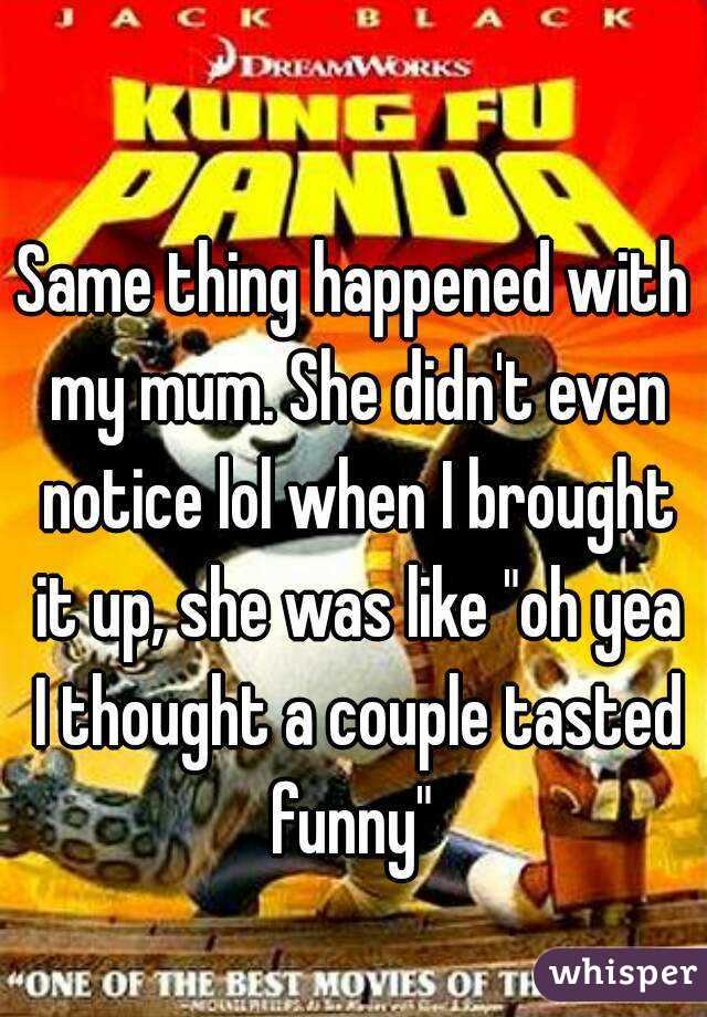 Same thing happened with my mum. She didn't even notice lol when I brought it up, she was like "oh yea I thought a couple tasted funny" 