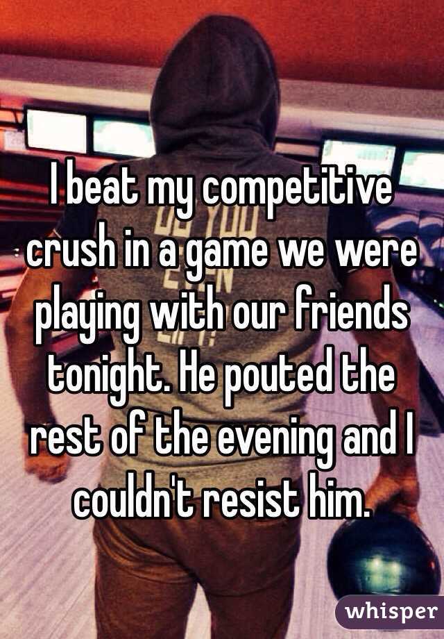I beat my competitive crush in a game we were playing with our friends tonight. He pouted the rest of the evening and I couldn't resist him. 