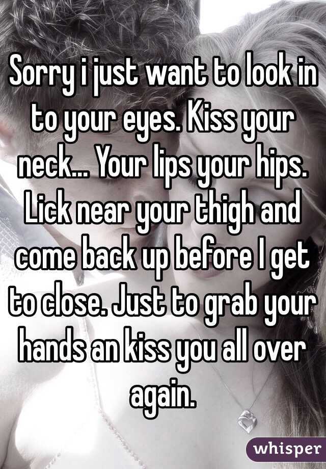 Sorry i just want to look in to your eyes. Kiss your neck... Your lips your hips. Lick near your thigh and come back up before I get to close. Just to grab your hands an kiss you all over again.
