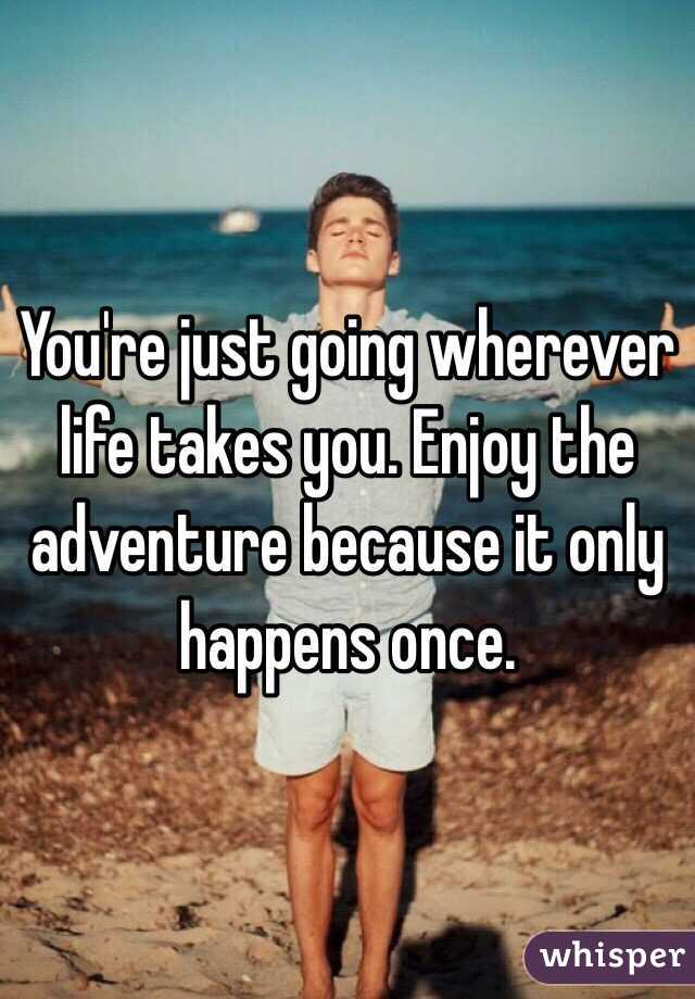 You're just going wherever life takes you. Enjoy the adventure because it only happens once. 
