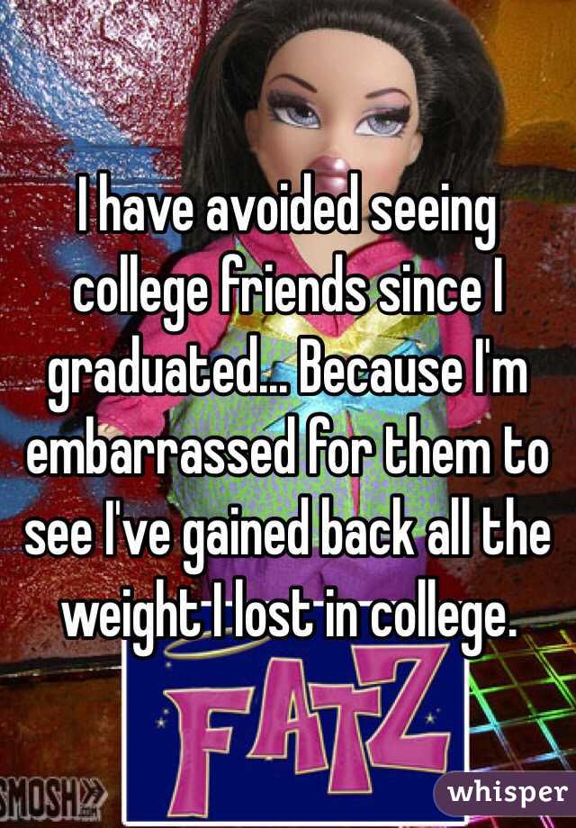 I have avoided seeing college friends since I graduated... Because I'm embarrassed for them to see I've gained back all the weight I lost in college. 
