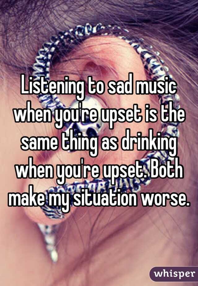 Listening to sad music when you're upset is the same thing as drinking when you're upset. Both make my situation worse. 