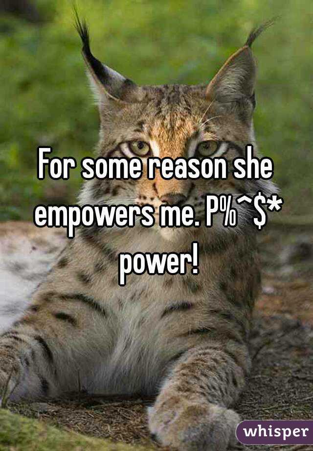 For some reason she empowers me. P%^$* power!