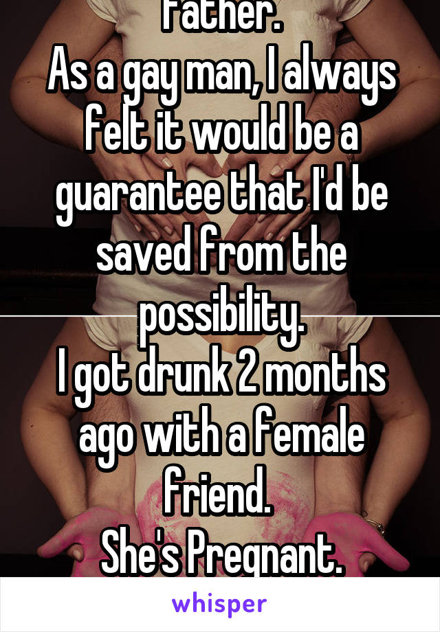 I never wanted to be a father.
As a gay man, I always felt it would be a guarantee that I'd be saved from the possibility.
I got drunk 2 months ago with a female friend. 
She's Pregnant.

