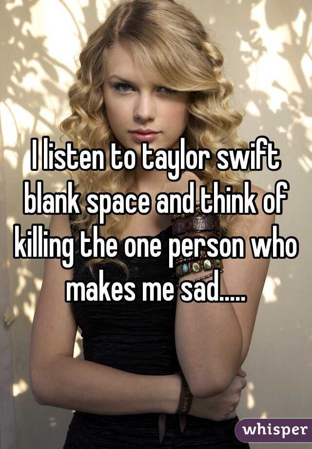 I listen to taylor swift blank space and think of killing the one person who makes me sad..... 