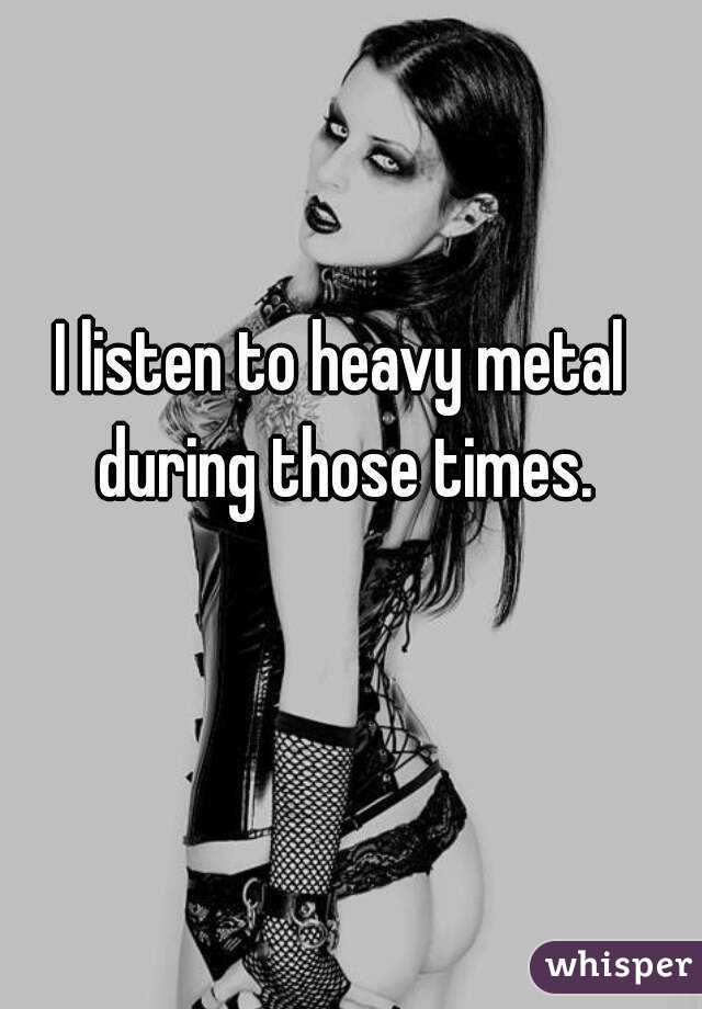 I listen to heavy metal during those times.