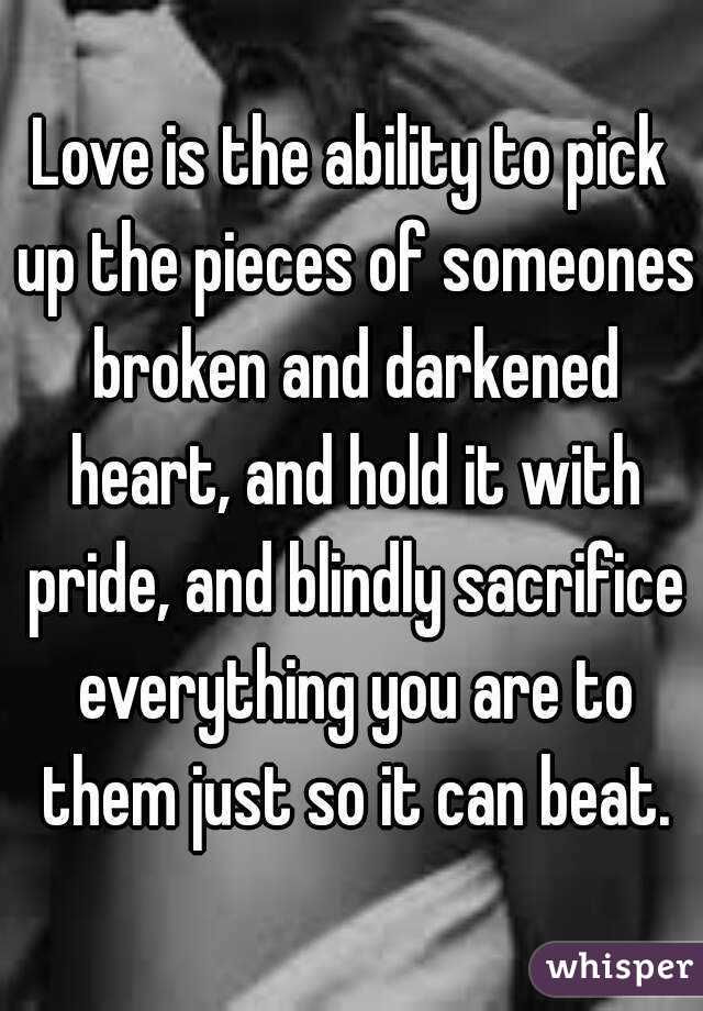 Love is the ability to pick up the pieces of someones broken and darkened heart, and hold it with pride, and blindly sacrifice everything you are to them just so it can beat.
