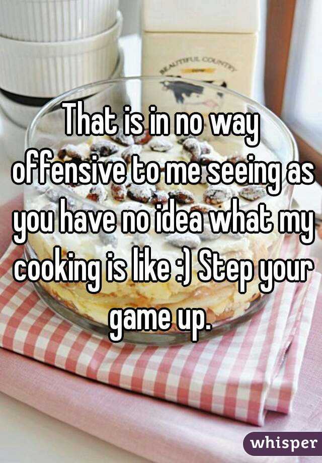 That is in no way offensive to me seeing as you have no idea what my cooking is like :) Step your game up. 