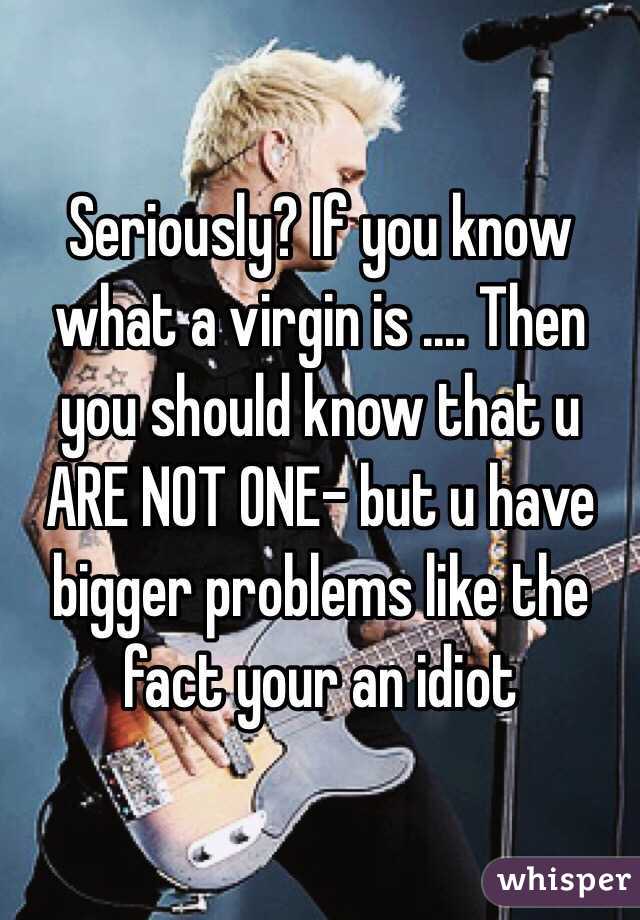 Seriously? If you know what a virgin is .... Then you should know that u ARE NOT ONE- but u have bigger problems like the fact your an idiot 