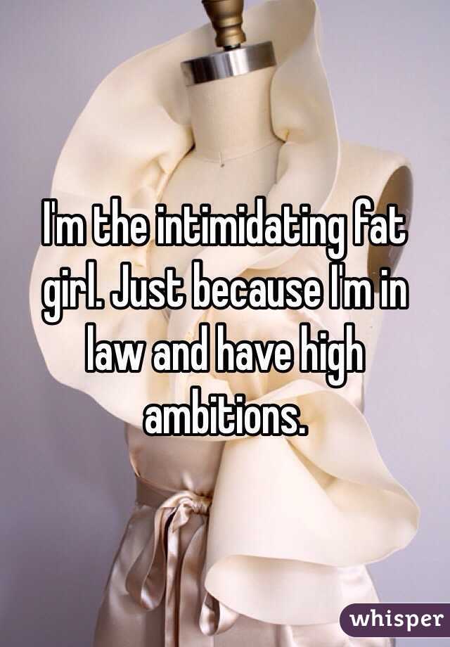 I'm the intimidating fat girl. Just because I'm in law and have high ambitions.