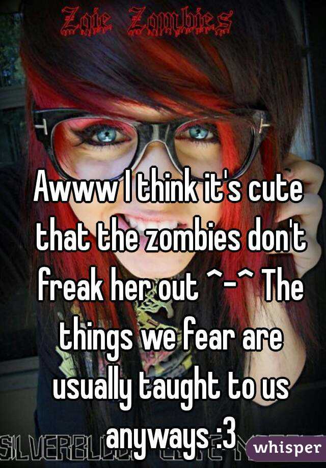 Awww I think it's cute that the zombies don't freak her out ^-^ The things we fear are usually taught to us anyways :3