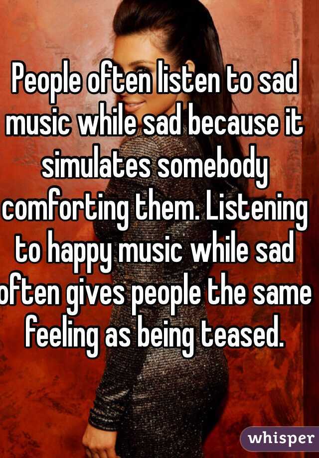 People often listen to sad music while sad because it simulates somebody comforting them. Listening to happy music while sad often gives people the same feeling as being teased.