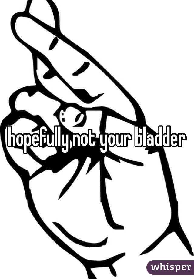 hopefully not your bladder 