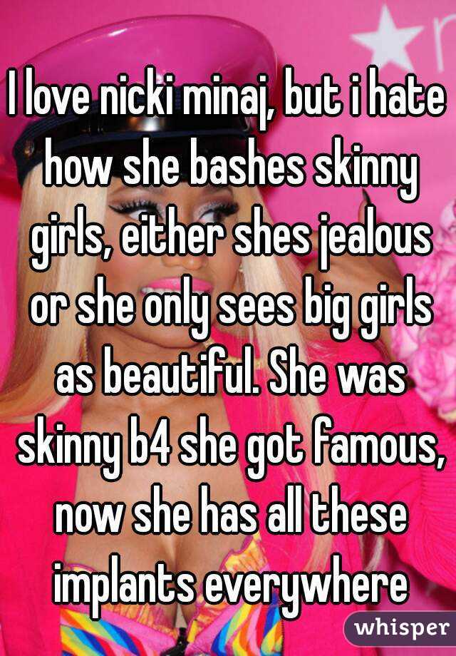 I love nicki minaj, but i hate how she bashes skinny girls, either shes jealous or she only sees big girls as beautiful. She was skinny b4 she got famous, now she has all these implants everywhere