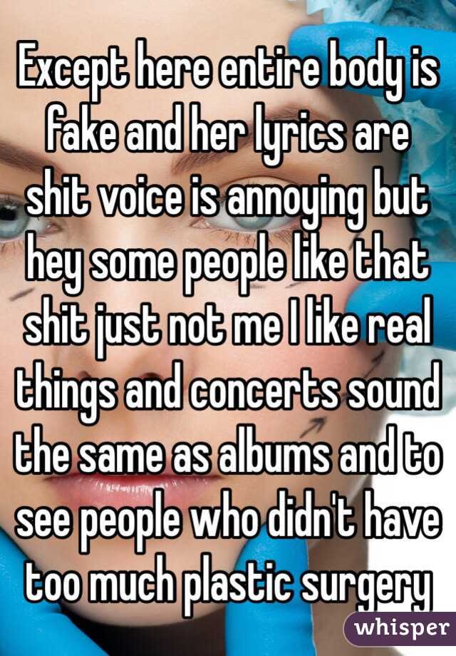 Except here entire body is fake and her lyrics are shit voice is annoying but hey some people like that shit just not me I like real things and concerts sound the same as albums and to see people who didn't have too much plastic surgery