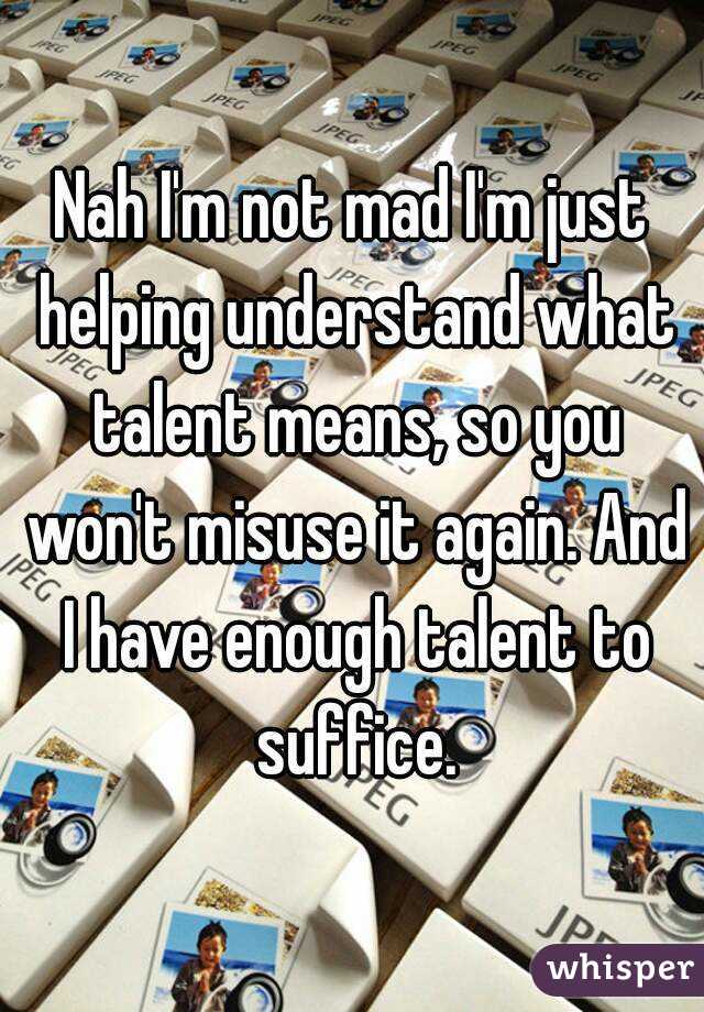 Nah I'm not mad I'm just helping understand what talent means, so you won't misuse it again. And I have enough talent to suffice.