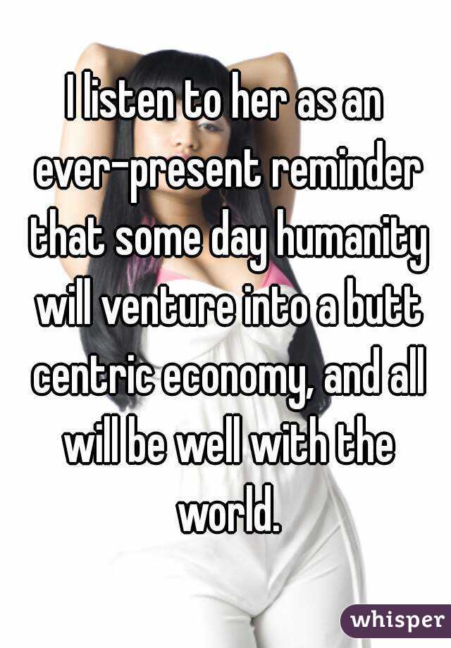 I listen to her as an ever-present reminder that some day humanity will venture into a butt centric economy, and all will be well with the world.