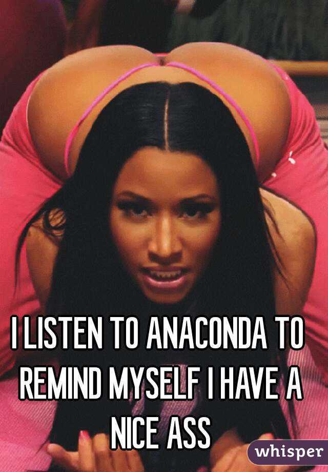 I LISTEN TO ANACONDA TO REMIND MYSELF I HAVE A NICE ASS