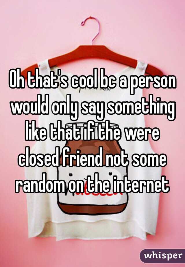 Oh that's cool bc a person would only say something like that if the were closed friend not some random on the internet 