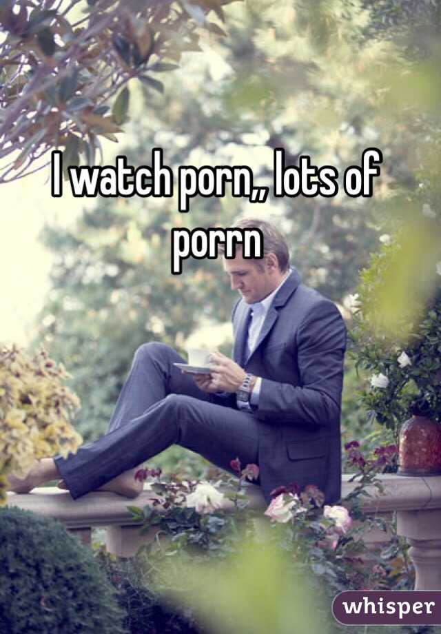 I watch porn,, lots of porrn