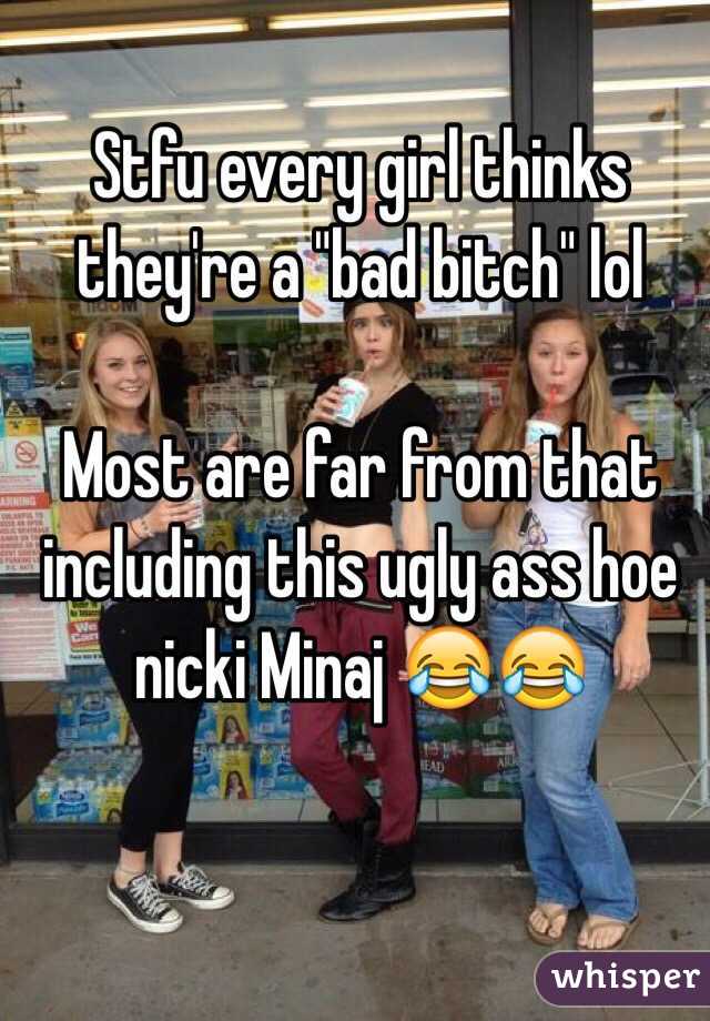 Stfu every girl thinks they're a "bad bitch" lol 

Most are far from that including this ugly ass hoe nicki Minaj 😂😂