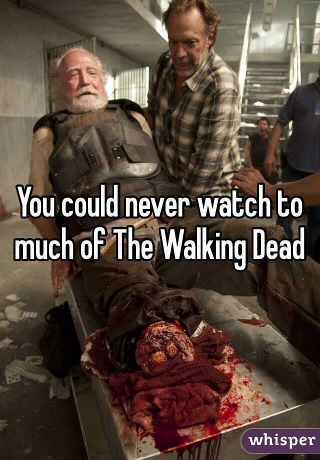 You could never watch to much of The Walking Dead